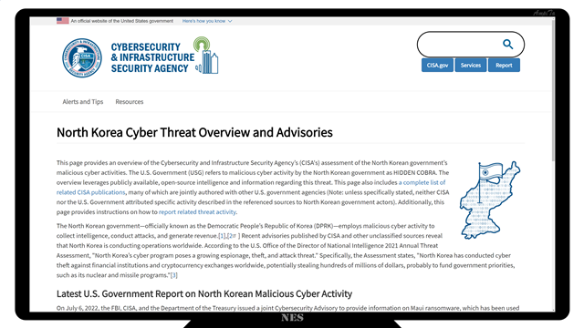 North Korea Cyber Threat Overview and Advisories
North Korea mapThis page provides an overview of the Cybersecurity and Infrastructure Security Agency’s (CISA's) assessment of the North Korean government’s malicious cyber activities. The U.S. Government (USG) refers to malicious cyber activity by the North Korean government as HIDDEN COBRA. The overview leverages publicly available, open-source intelligence and information regarding this threat. This page also includes a complete list of related CISA publications, many of which are jointly authored with other U.S. government agencies (Note: unless specifically stated, neither CISA nor the U.S. Government attributed specific activity described in the referenced sources to North Korean government actors). Additionally, this page provides instructions on how to report related threat activity.

The North Korean government—officially known as the Democratic People’s Republic of Korea (DPRK)—employs malicious cyber activity to collect intelligence, conduct attacks, and generate revenue.[1],[2] Recent advisories published by CISA and other unclassified sources reveal that North Korea is conducting operations worldwide. According to the U.S. Office of the Director of National Intelligence 2021 Annual Threat Assessment, "North Korea’s cyber program poses a growing espionage, theft, and attack threat." Specifically, the Assessment states, "North Korea has conducted cyber theft against financial institutions and cryptocurrency exchanges worldwide, potentially stealing hundreds of millions of dollars, probably to fund government priorities, such as its nuclear and missile programs."[3]